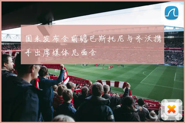 国米发布会前瞻巴斯托尼与齐沃携手出席媒体见面会