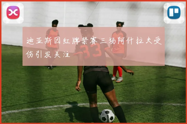 迪亚斯因红牌禁赛三场阿什拉夫受伤引发关注