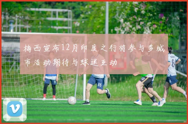 梅西宣布12月印度之行将参与多城市活动期待与球迷互动