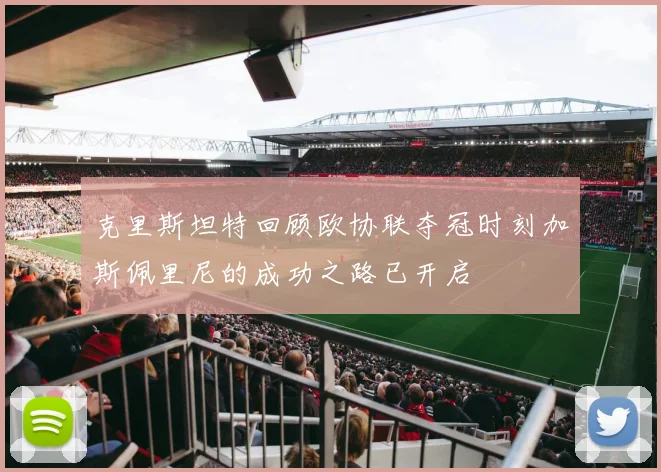 克里斯坦特回顾欧协联夺冠时刻加斯佩里尼的成功之路已开启