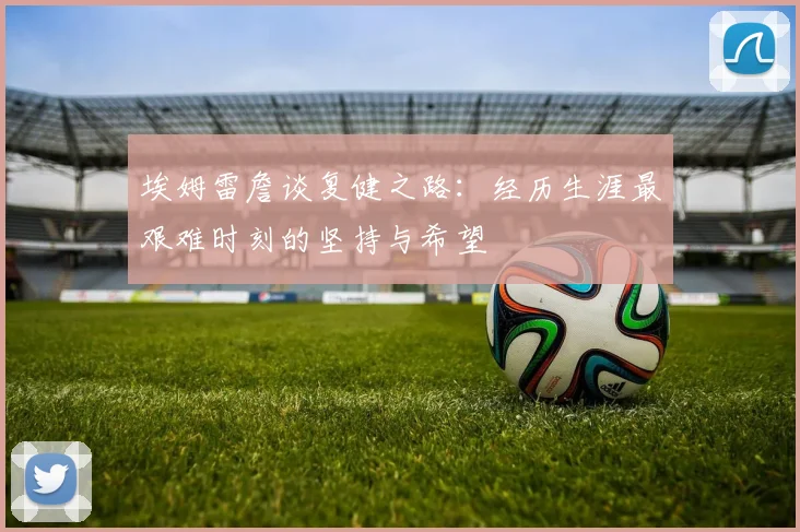 埃姆雷詹谈复健之路：经历生涯最艰难时刻的坚持与希望