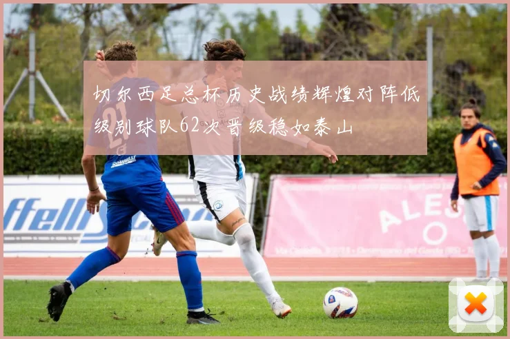 切尔西足总杯历史战绩辉煌对阵低级别球队62次晋级稳如泰山