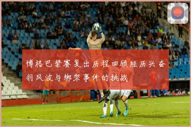 博格巴禁赛复出历程回顾经历兴奋剂风波与绑架事件的挑战
