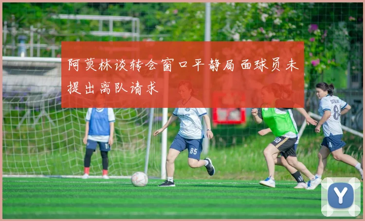阿莫林谈转会窗口平静局面球员未提出离队请求