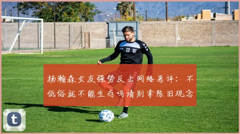 杨瀚森女友强势反击网络恶评：不低俗就不能生存吗请别拿陈旧观念来羞辱我们