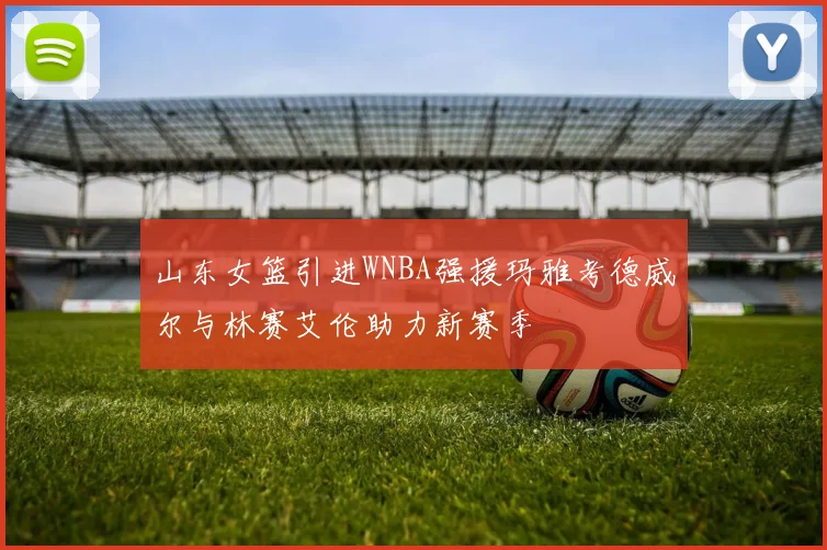 山东女篮引进WNBA强援玛雅考德威尔与林赛艾伦助力新赛季