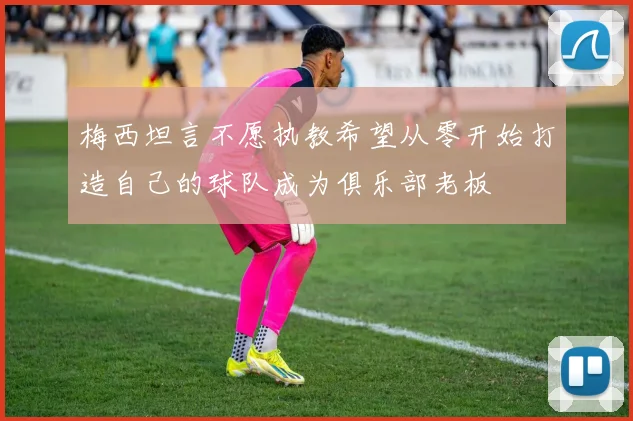 梅西坦言不愿执教希望从零开始打造自己的球队成为俱乐部老板