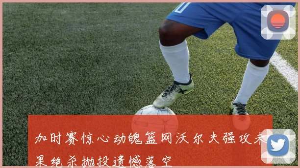 加时赛惊心动魄篮网沃尔夫强攻未果绝杀抛投遗憾落空