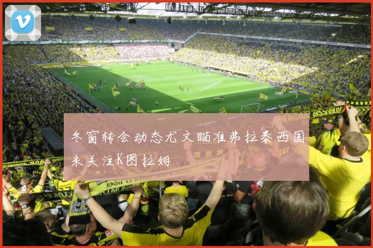 冬窗转会动态尤文瞄准弗拉泰西国米关注K图拉姆