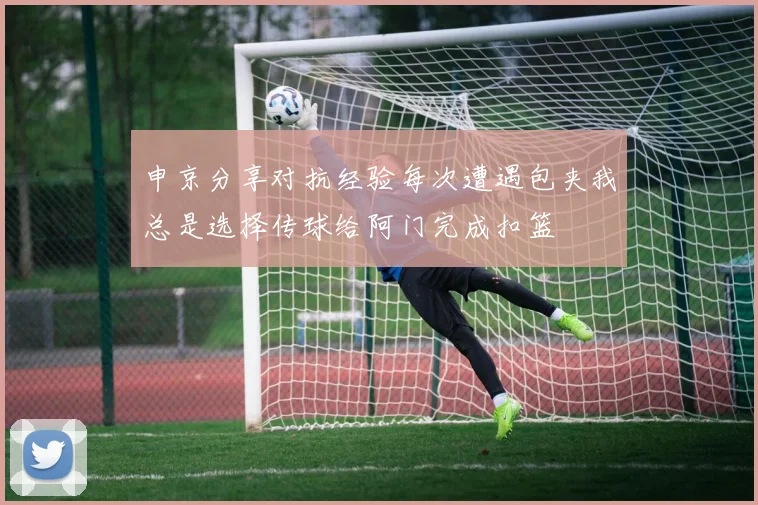申京分享对抗经验每次遭遇包夹我总是选择传球给阿门完成扣篮