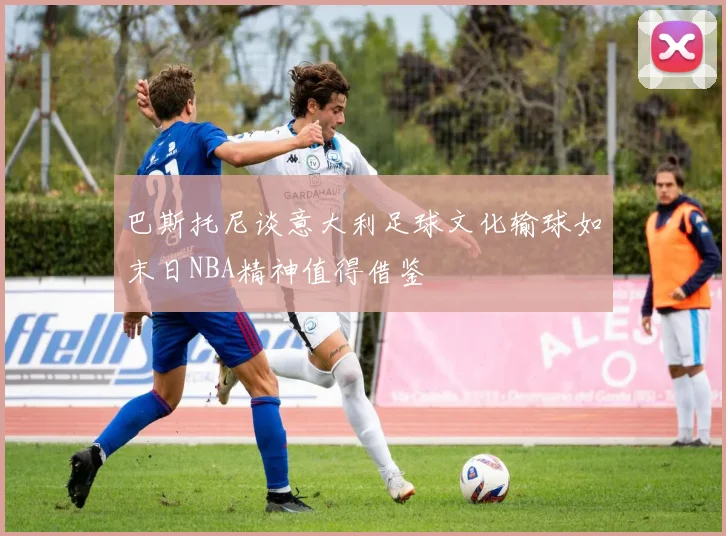 巴斯托尼谈意大利足球文化输球如末日NBA精神值得借鉴