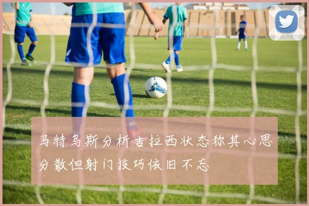 马特乌斯分析吉拉西状态称其心思分散但射门技巧依旧不忘