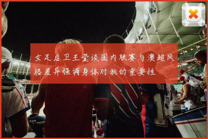 女足后卫王莹谈国内联赛与澳超风格差异强调身体对抗的重要性