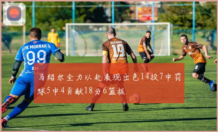 马绍尔全力以赴表现出色14投7中罚球5中4贡献18分6篮板