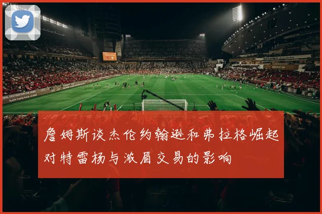 詹姆斯谈杰伦约翰逊和弗拉格崛起对特雷杨与浓眉交易的影响