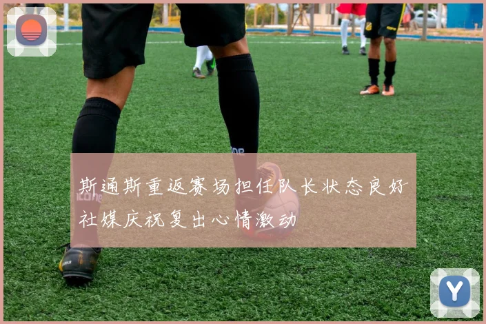 斯通斯重返赛场担任队长状态良好社媒庆祝复出心情激动