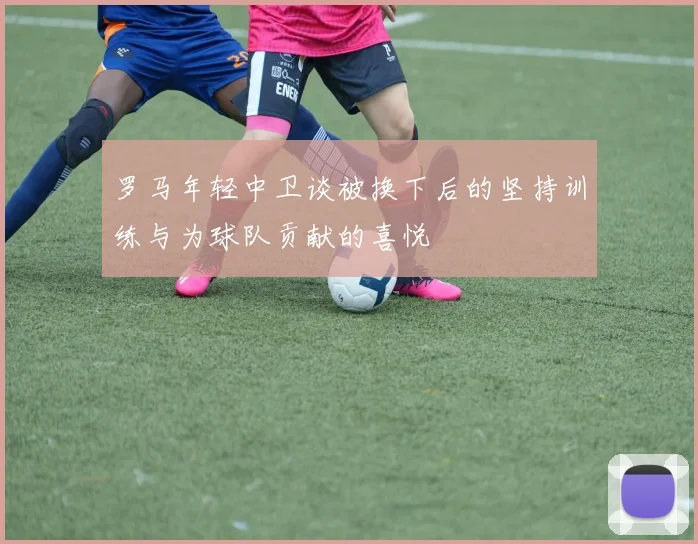 罗马年轻中卫谈被换下后的坚持训练与为球队贡献的喜悦