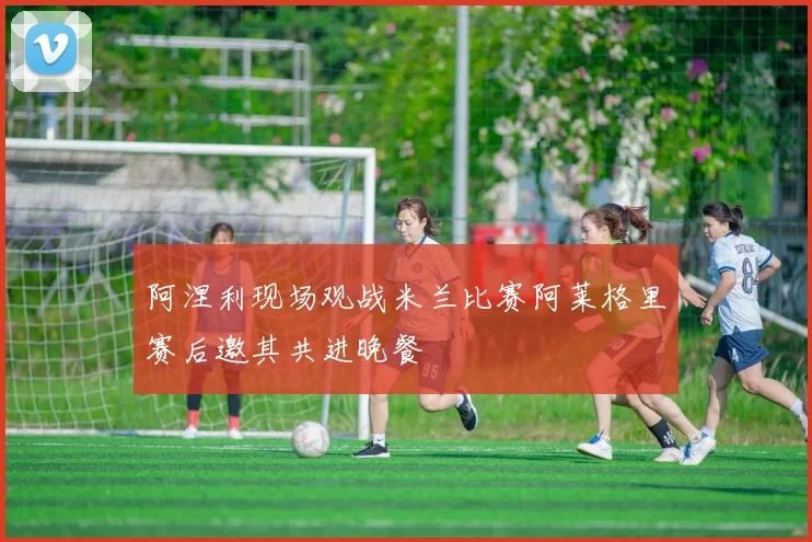 阿涅利现场观战米兰比赛阿莱格里赛后邀其共进晚餐