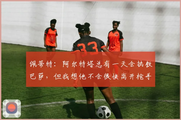 佩蒂特：阿尔特塔总有一天会执教巴萨，但我想他不会很快离开枪手