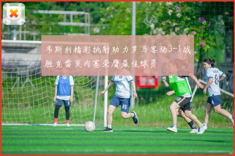 韦斯利精彩挑射助力罗马客场3-1战胜克雷莫内塞荣膺最佳球员