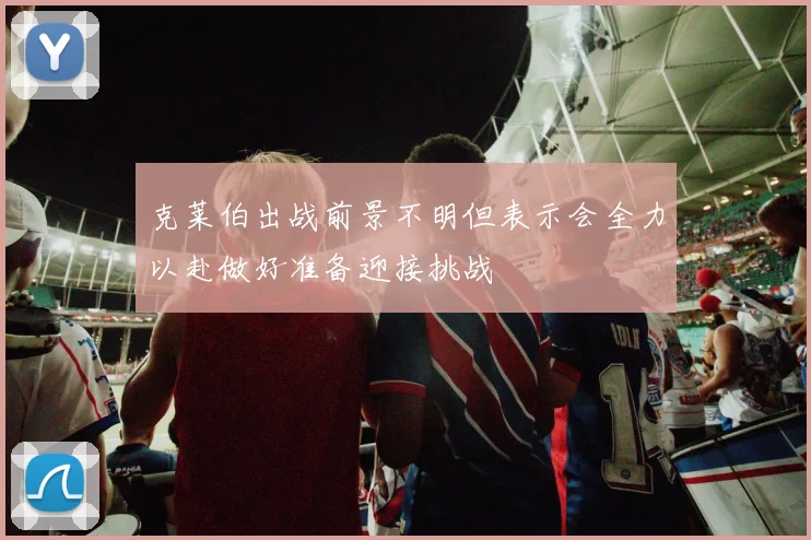 克莱伯出战前景不明但表示会全力以赴做好准备迎接挑战