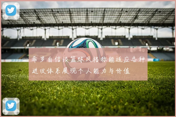 希罗自信谈篮球风格称能适应各种进攻体系展现个人能力与价值