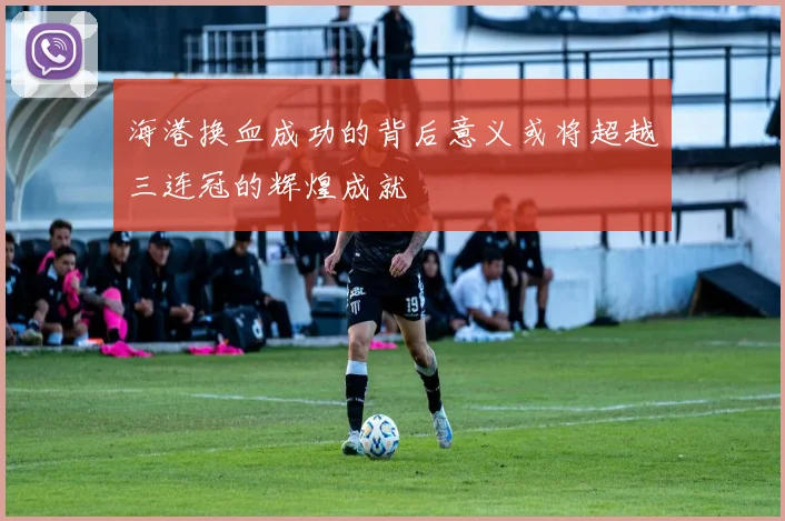 海港换血成功的背后意义或将超越三连冠的辉煌成就