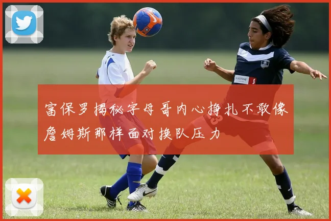 富保罗揭秘字母哥内心挣扎不敢像詹姆斯那样面对换队压力