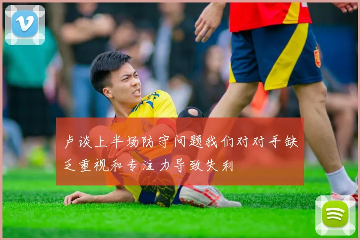 卢谈上半场防守问题我们对对手缺乏重视和专注力导致失利