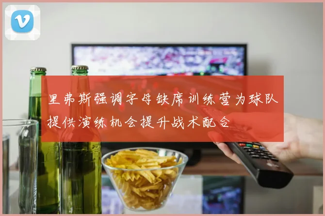 里弗斯强调字母缺席训练营为球队提供演练机会提升战术配合