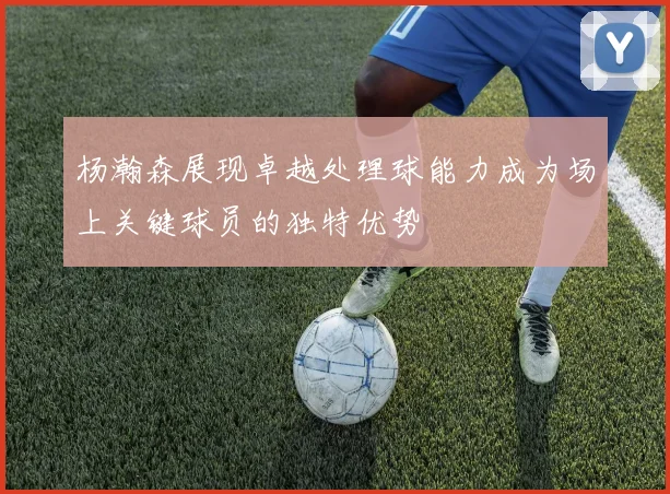 杨瀚森展现卓越处理球能力成为场上关键球员的独特优势