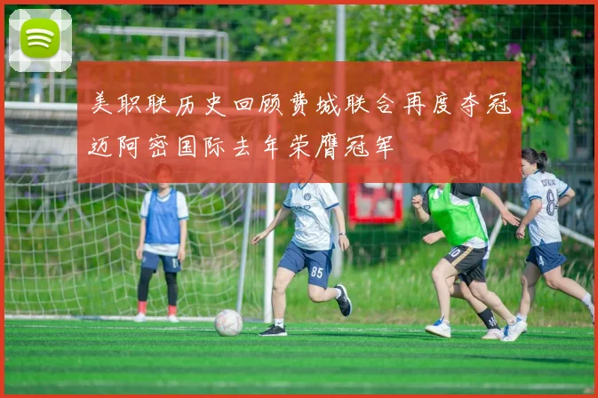 美职联历史回顾费城联合再度夺冠迈阿密国际去年荣膺冠军