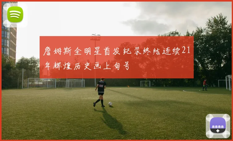 詹姆斯全明星首发纪录终结连续21年辉煌历史画上句号