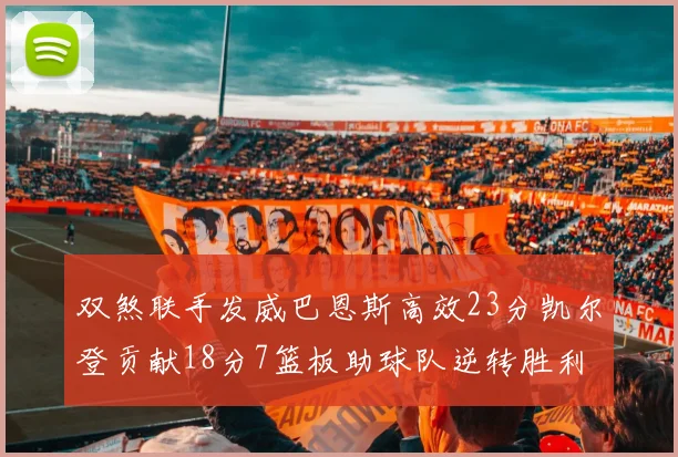 双煞联手发威巴恩斯高效23分凯尔登贡献18分7篮板助球队逆转胜利